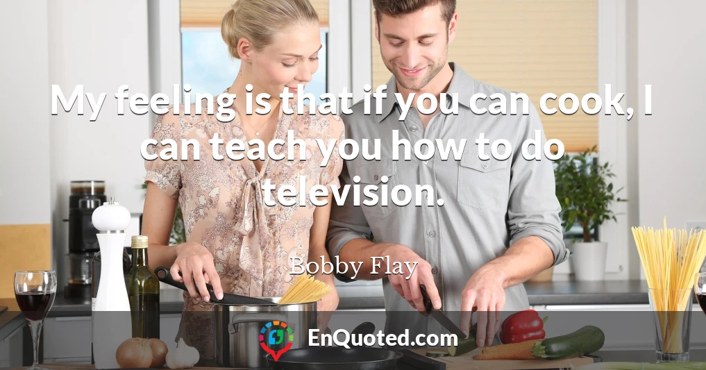 My feeling is that if you can cook, I can teach you how to do television.
