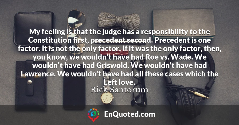 My feeling is that the judge has a responsibility to the Constitution first, precedent second. Precedent is one factor. It is not the only factor. If it was the only factor, then, you know, we wouldn't have had Roe vs. Wade. We wouldn't have had Griswold. We wouldn't have had Lawrence. We wouldn't have had all these cases which the Left love.