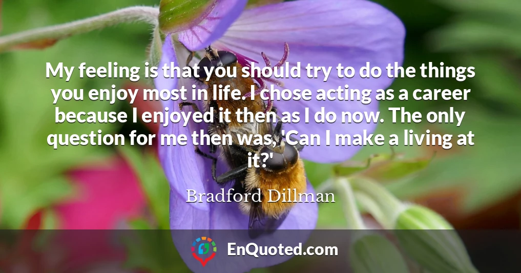 My feeling is that you should try to do the things you enjoy most in life. I chose acting as a career because I enjoyed it then as I do now. The only question for me then was, 'Can I make a living at it?'