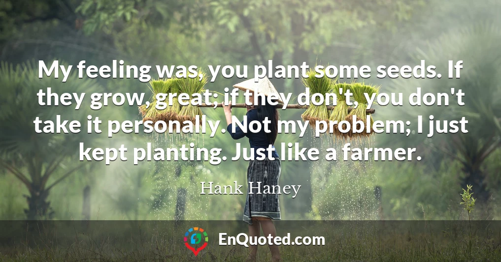 My feeling was, you plant some seeds. If they grow, great; if they don't, you don't take it personally. Not my problem; I just kept planting. Just like a farmer.