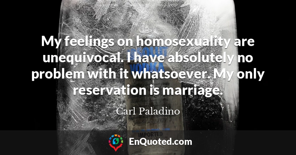 My feelings on homosexuality are unequivocal. I have absolutely no problem with it whatsoever. My only reservation is marriage.
