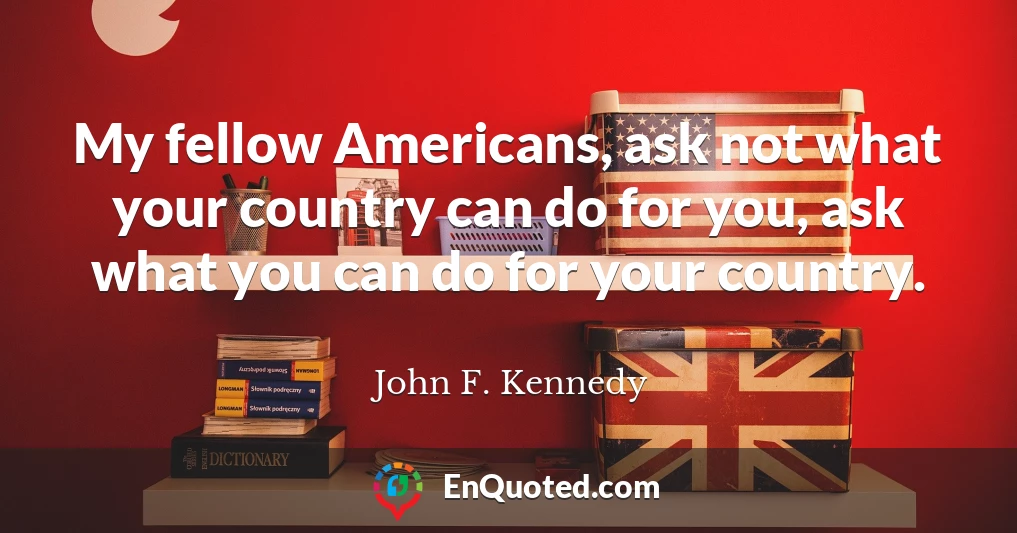My fellow Americans, ask not what your country can do for you, ask what you can do for your country.