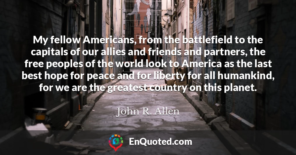 My fellow Americans, from the battlefield to the capitals of our allies and friends and partners, the free peoples of the world look to America as the last best hope for peace and for liberty for all humankind, for we are the greatest country on this planet.