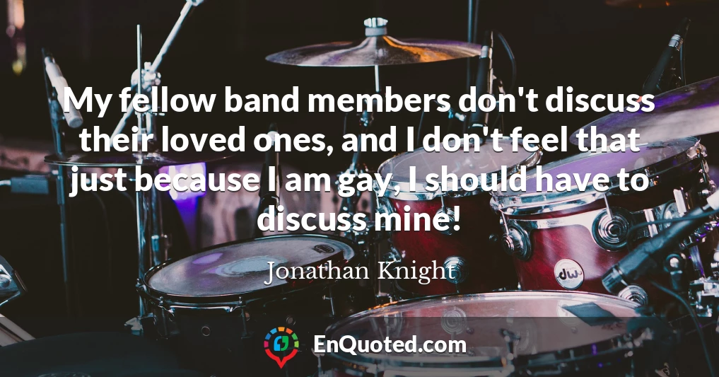 My fellow band members don't discuss their loved ones, and I don't feel that just because I am gay, I should have to discuss mine!