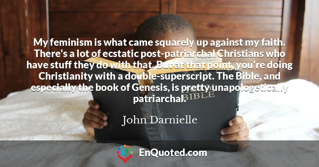 My feminism is what came squarely up against my faith. There's a lot of ecstatic post-patriarchal Christians who have stuff they do with that. But at that point, you're doing Christianity with a double-superscript. The Bible, and especially the book of Genesis, is pretty unapologetically patriarchal.