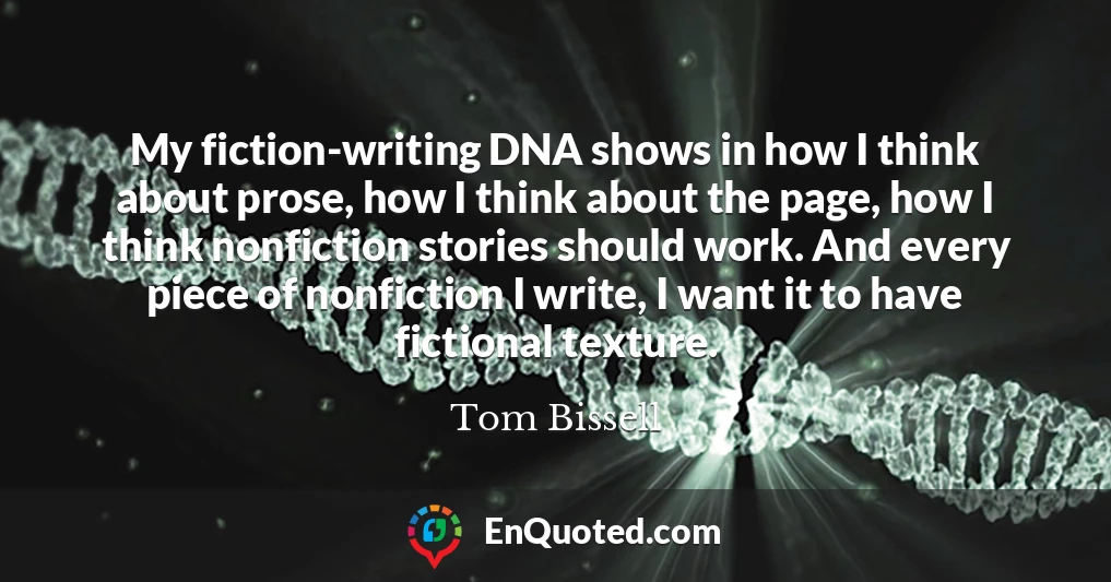 My fiction-writing DNA shows in how I think about prose, how I think about the page, how I think nonfiction stories should work. And every piece of nonfiction I write, I want it to have fictional texture.