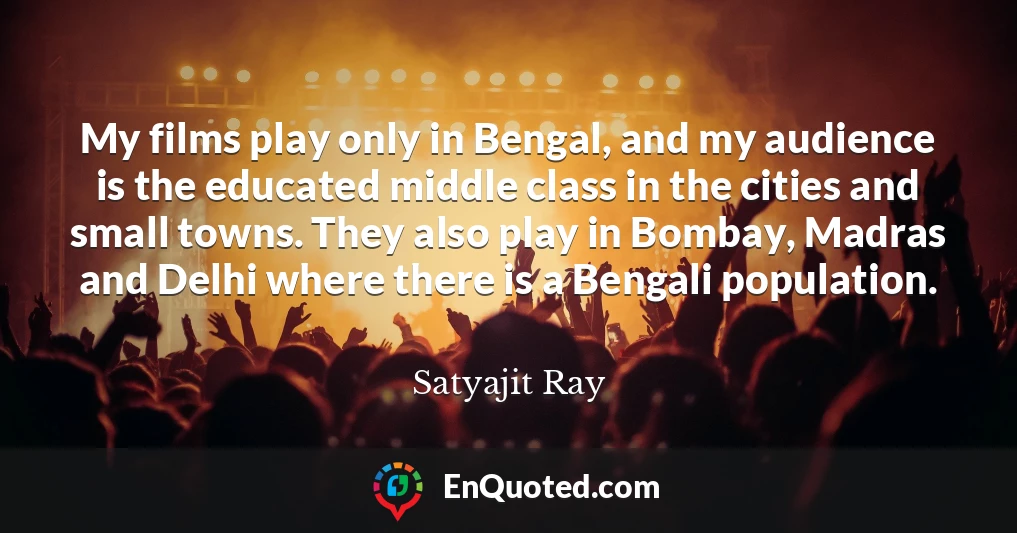 My films play only in Bengal, and my audience is the educated middle class in the cities and small towns. They also play in Bombay, Madras and Delhi where there is a Bengali population.