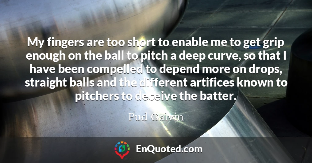 My fingers are too short to enable me to get grip enough on the ball to pitch a deep curve, so that I have been compelled to depend more on drops, straight balls and the different artifices known to pitchers to deceive the batter.