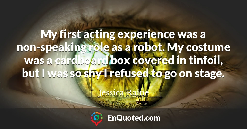 My first acting experience was a non-speaking role as a robot. My costume was a cardboard box covered in tinfoil, but I was so shy I refused to go on stage.