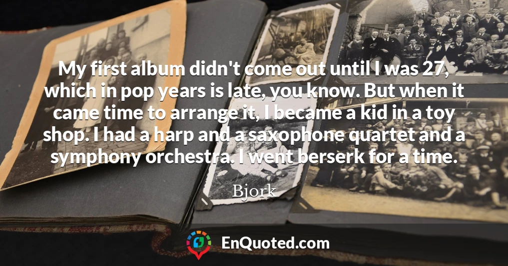 My first album didn't come out until I was 27, which in pop years is late, you know. But when it came time to arrange it, I became a kid in a toy shop. I had a harp and a saxophone quartet and a symphony orchestra. I went berserk for a time.