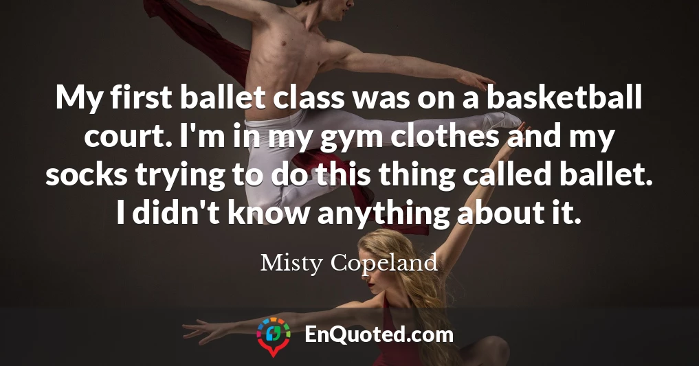 My first ballet class was on a basketball court. I'm in my gym clothes and my socks trying to do this thing called ballet. I didn't know anything about it.