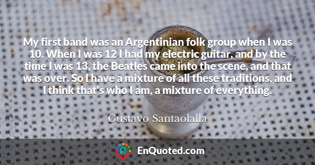 My first band was an Argentinian folk group when I was 10. When I was 12 I had my electric guitar, and by the time I was 13, the Beatles came into the scene, and that was over. So I have a mixture of all these traditions, and I think that's who I am, a mixture of everything.