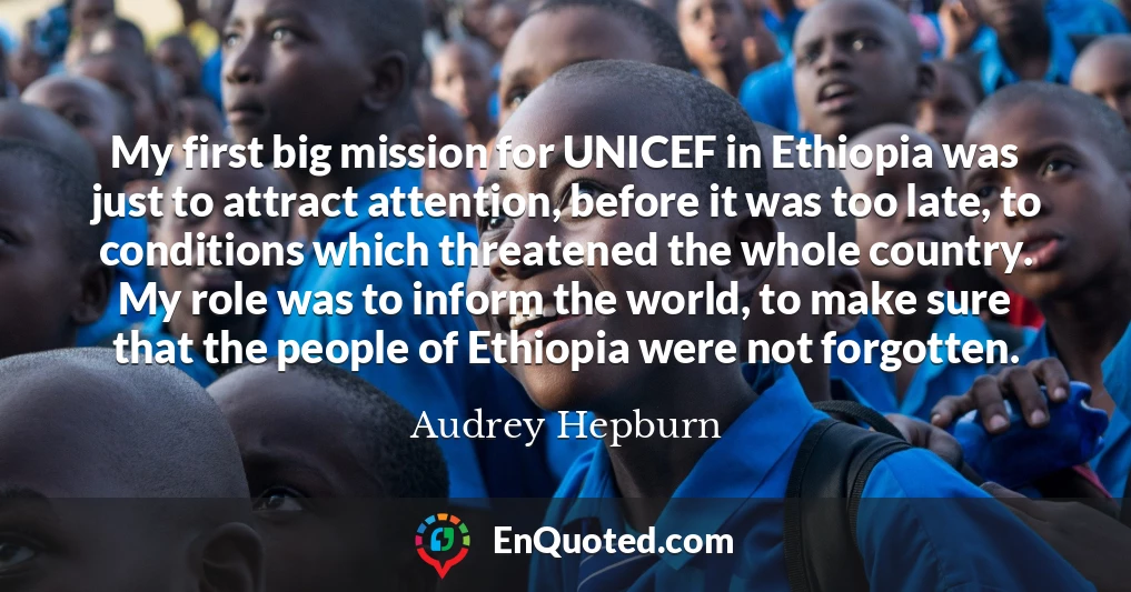 My first big mission for UNICEF in Ethiopia was just to attract attention, before it was too late, to conditions which threatened the whole country. My role was to inform the world, to make sure that the people of Ethiopia were not forgotten.