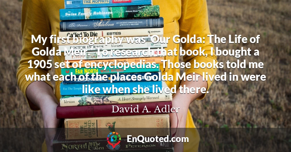 My first biography was 'Our Golda: The Life of Golda Meir.' To research that book, I bought a 1905 set of encyclopedias. Those books told me what each of the places Golda Meir lived in were like when she lived there.