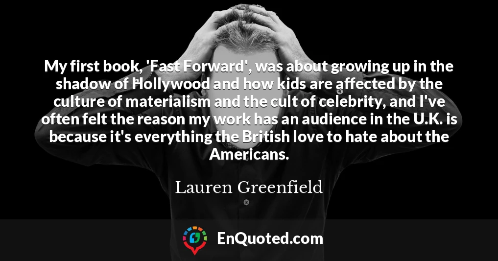 My first book, 'Fast Forward', was about growing up in the shadow of Hollywood and how kids are affected by the culture of materialism and the cult of celebrity, and I've often felt the reason my work has an audience in the U.K. is because it's everything the British love to hate about the Americans.