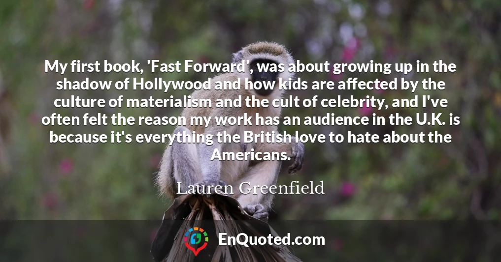 My first book, 'Fast Forward', was about growing up in the shadow of Hollywood and how kids are affected by the culture of materialism and the cult of celebrity, and I've often felt the reason my work has an audience in the U.K. is because it's everything the British love to hate about the Americans.