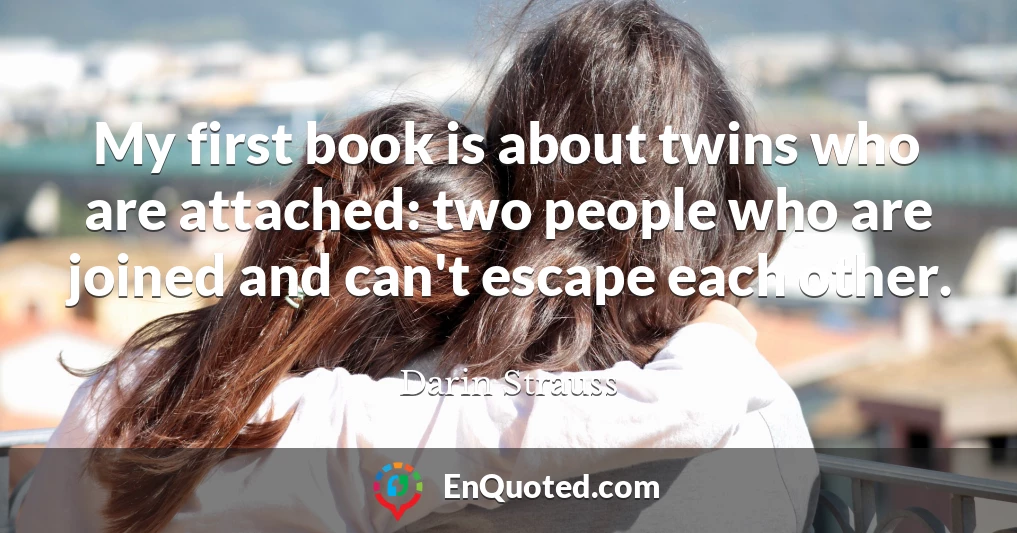 My first book is about twins who are attached: two people who are joined and can't escape each other.
