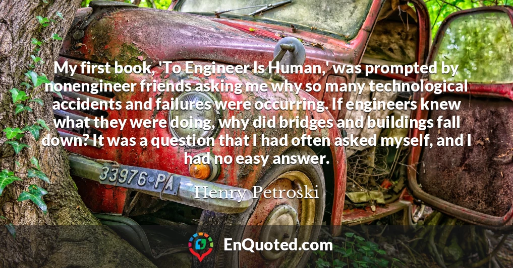 My first book, 'To Engineer Is Human,' was prompted by nonengineer friends asking me why so many technological accidents and failures were occurring. If engineers knew what they were doing, why did bridges and buildings fall down? It was a question that I had often asked myself, and I had no easy answer.