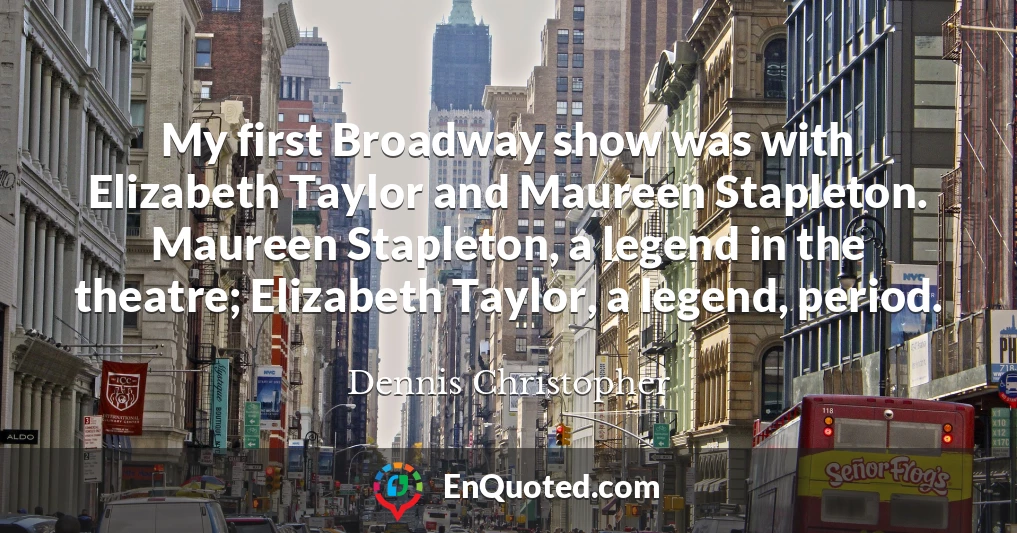 My first Broadway show was with Elizabeth Taylor and Maureen Stapleton. Maureen Stapleton, a legend in the theatre; Elizabeth Taylor, a legend, period.