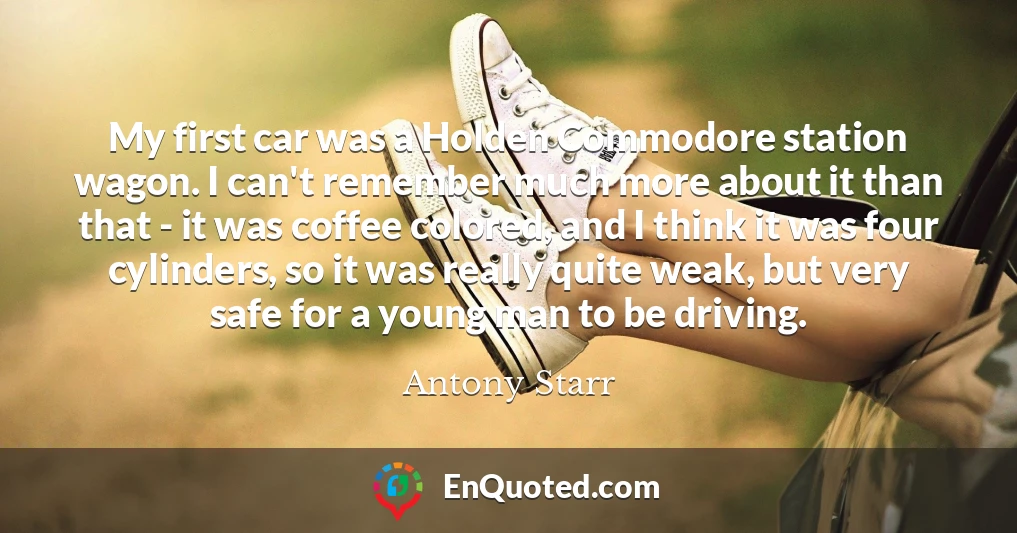 My first car was a Holden Commodore station wagon. I can't remember much more about it than that - it was coffee colored, and I think it was four cylinders, so it was really quite weak, but very safe for a young man to be driving.