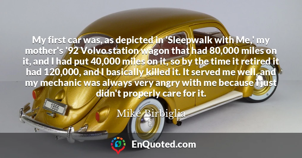 My first car was, as depicted in 'Sleepwalk with Me,' my mother's '92 Volvo station wagon that had 80,000 miles on it, and I had put 40,000 miles on it, so by the time it retired it had 120,000, and I basically killed it. It served me well, and my mechanic was always very angry with me because I just didn't properly care for it.