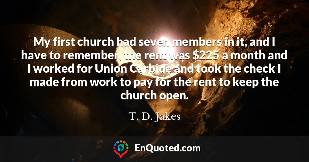 My first church had seven members in it, and I have to remember, the rent was $225 a month and I worked for Union Carbide and took the check I made from work to pay for the rent to keep the church open.