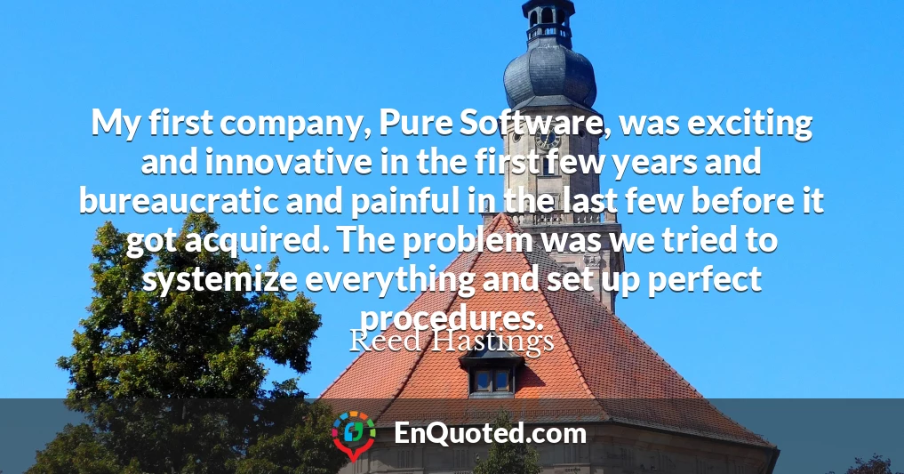 My first company, Pure Software, was exciting and innovative in the first few years and bureaucratic and painful in the last few before it got acquired. The problem was we tried to systemize everything and set up perfect procedures.