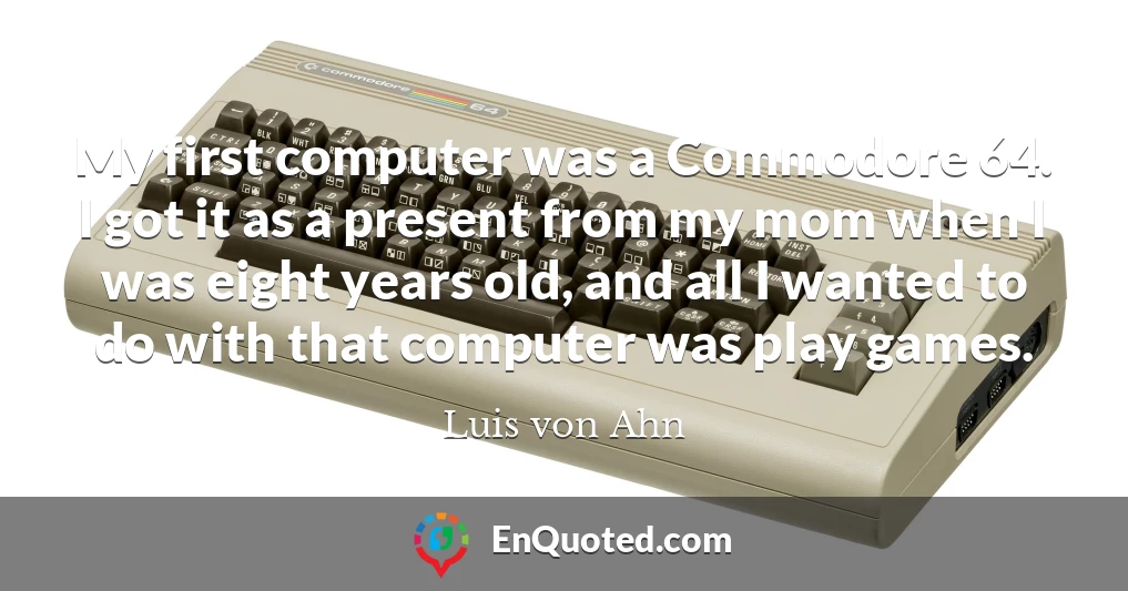 My first computer was a Commodore 64. I got it as a present from my mom when I was eight years old, and all I wanted to do with that computer was play games.