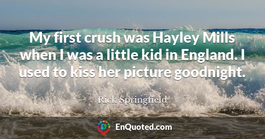 My first crush was Hayley Mills when I was a little kid in England. I used to kiss her picture goodnight.