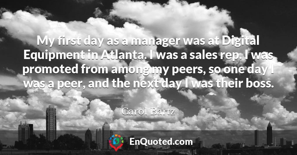 My first day as a manager was at Digital Equipment in Atlanta. I was a sales rep. I was promoted from among my peers, so one day I was a peer, and the next day I was their boss.