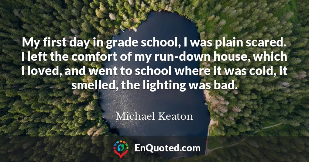 My first day in grade school, I was plain scared. I left the comfort of my run-down house, which I loved, and went to school where it was cold, it smelled, the lighting was bad.