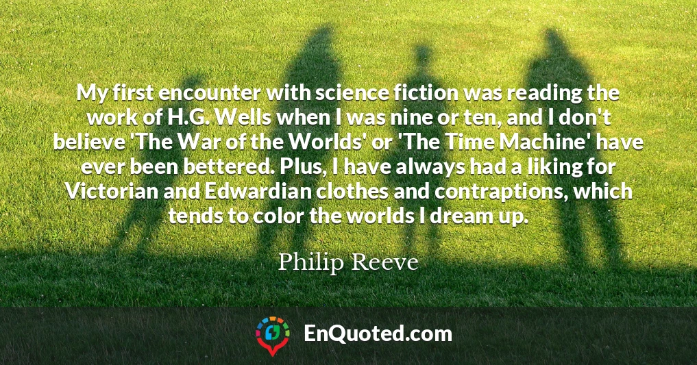 My first encounter with science fiction was reading the work of H.G. Wells when I was nine or ten, and I don't believe 'The War of the Worlds' or 'The Time Machine' have ever been bettered. Plus, I have always had a liking for Victorian and Edwardian clothes and contraptions, which tends to color the worlds I dream up.