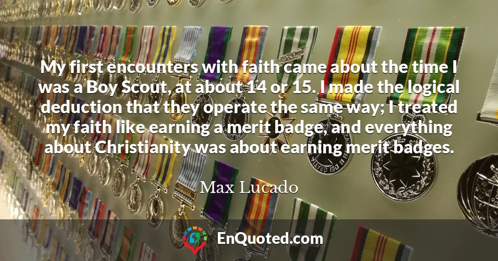 My first encounters with faith came about the time I was a Boy Scout, at about 14 or 15. I made the logical deduction that they operate the same way; I treated my faith like earning a merit badge, and everything about Christianity was about earning merit badges.