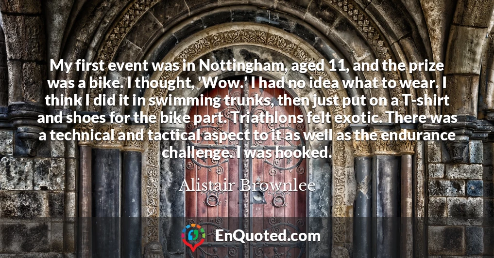 My first event was in Nottingham, aged 11, and the prize was a bike. I thought, 'Wow.' I had no idea what to wear. I think I did it in swimming trunks, then just put on a T-shirt and shoes for the bike part. Triathlons felt exotic. There was a technical and tactical aspect to it as well as the endurance challenge. I was hooked.