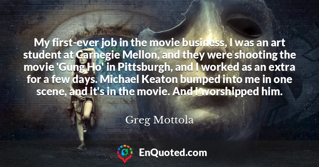 My first-ever job in the movie business, I was an art student at Carnegie Mellon, and they were shooting the movie 'Gung Ho' in Pittsburgh, and I worked as an extra for a few days. Michael Keaton bumped into me in one scene, and it's in the movie. And I worshipped him.