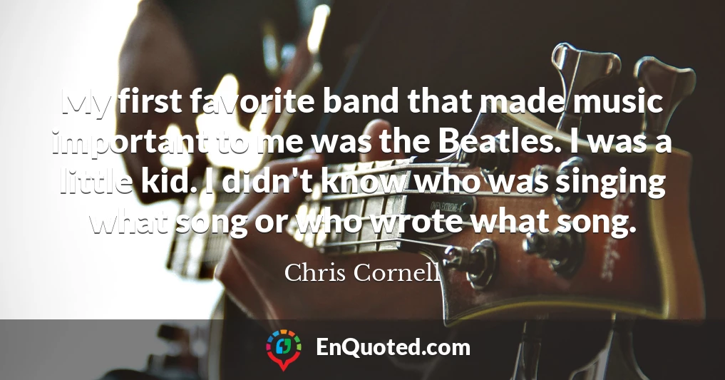 My first favorite band that made music important to me was the Beatles. I was a little kid. I didn't know who was singing what song or who wrote what song.