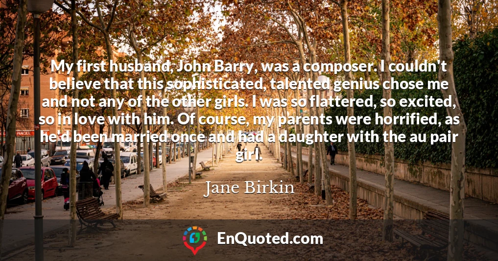 My first husband, John Barry, was a composer. I couldn't believe that this sophisticated, talented genius chose me and not any of the other girls. I was so flattered, so excited, so in love with him. Of course, my parents were horrified, as he'd been married once and had a daughter with the au pair girl.