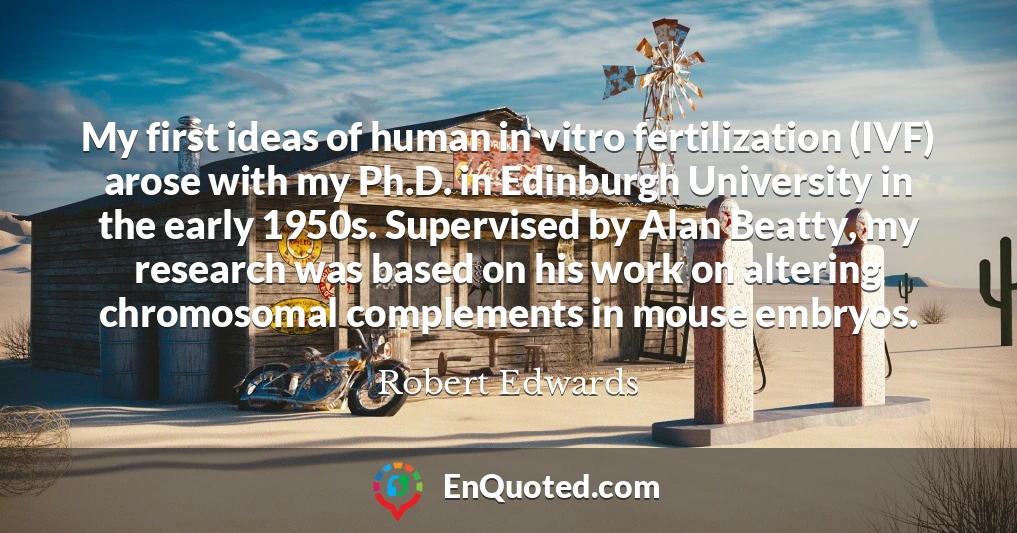 My first ideas of human in vitro fertilization (IVF) arose with my Ph.D. in Edinburgh University in the early 1950s. Supervised by Alan Beatty, my research was based on his work on altering chromosomal complements in mouse embryos.