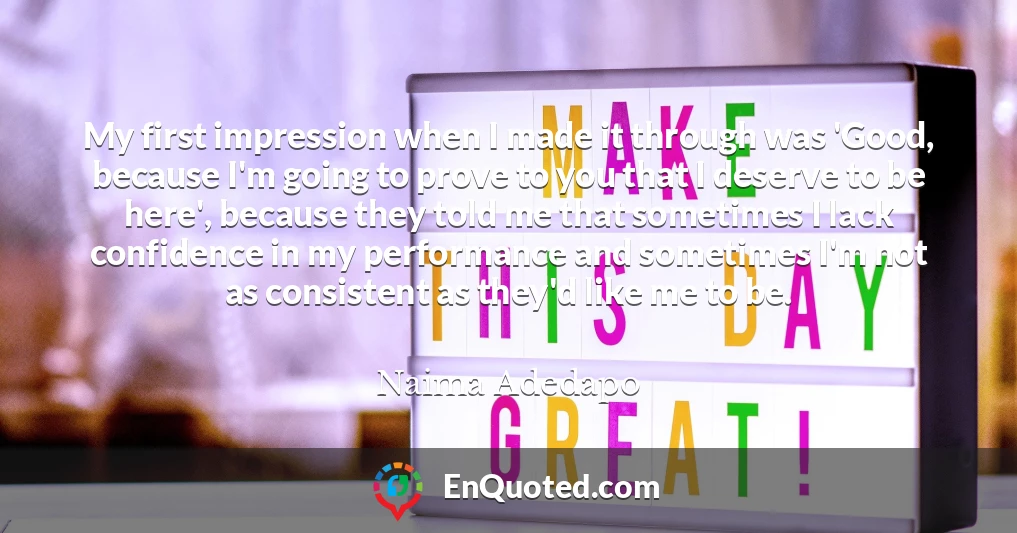 My first impression when I made it through was 'Good, because I'm going to prove to you that I deserve to be here', because they told me that sometimes I lack confidence in my performance and sometimes I'm not as consistent as they'd like me to be.