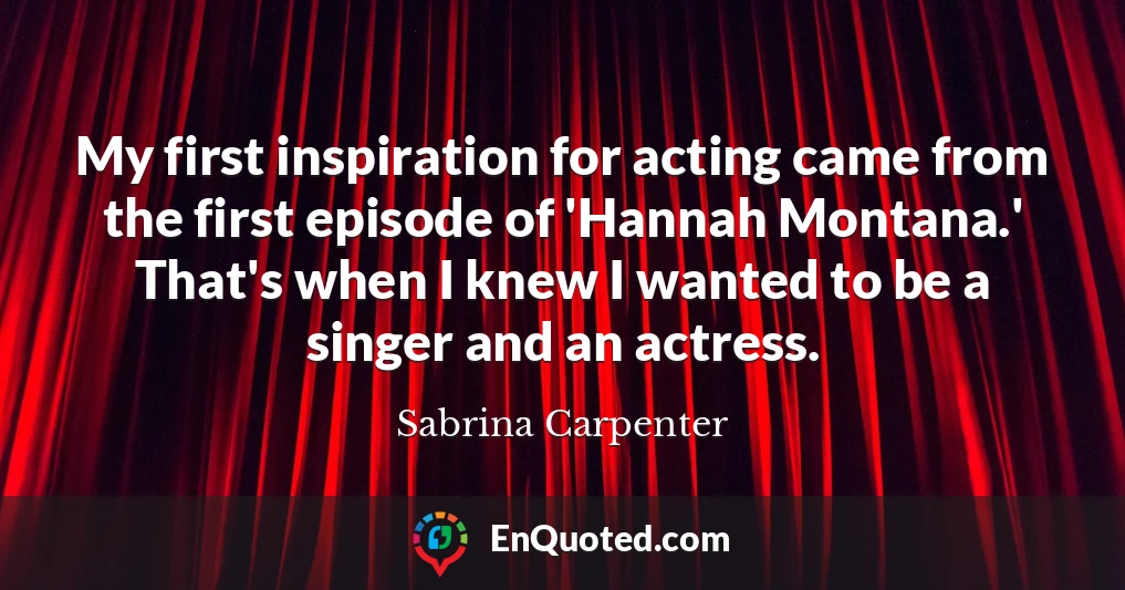 My first inspiration for acting came from the first episode of 'Hannah Montana.' That's when I knew I wanted to be a singer and an actress.