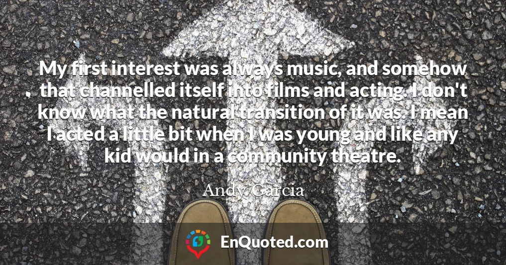My first interest was always music, and somehow that channelled itself into films and acting. I don't know what the natural transition of it was. I mean I acted a little bit when I was young and like any kid would in a community theatre.