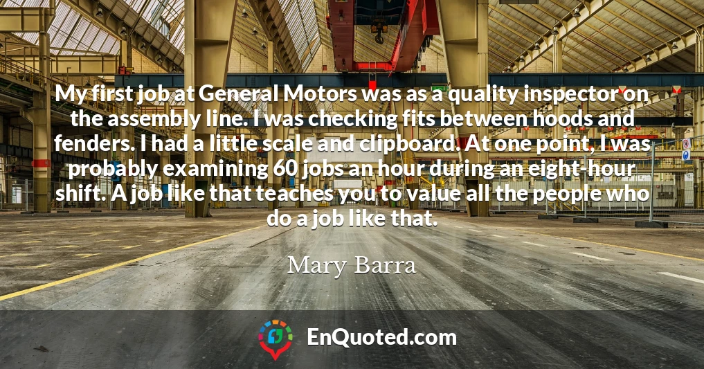 My first job at General Motors was as a quality inspector on the assembly line. I was checking fits between hoods and fenders. I had a little scale and clipboard. At one point, I was probably examining 60 jobs an hour during an eight-hour shift. A job like that teaches you to value all the people who do a job like that.