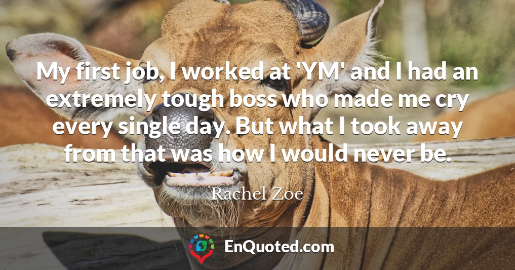 My first job, I worked at 'YM' and I had an extremely tough boss who made me cry every single day. But what I took away from that was how I would never be.