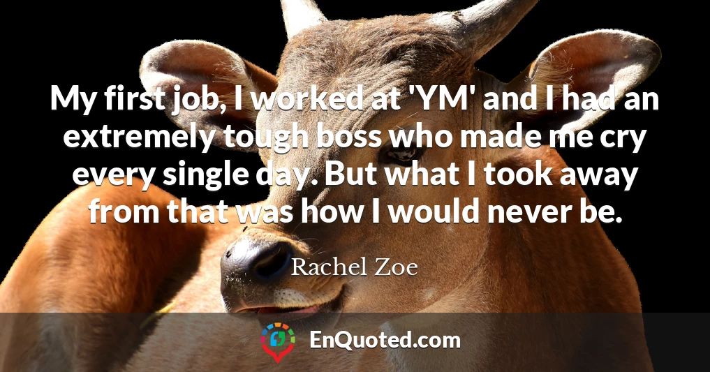 My first job, I worked at 'YM' and I had an extremely tough boss who made me cry every single day. But what I took away from that was how I would never be.