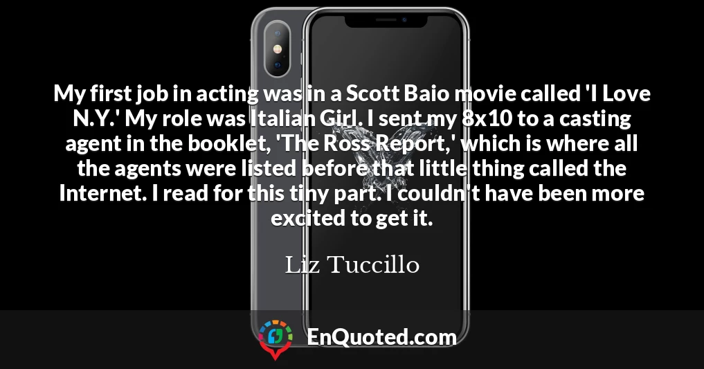 My first job in acting was in a Scott Baio movie called 'I Love N.Y.' My role was Italian Girl. I sent my 8x10 to a casting agent in the booklet, 'The Ross Report,' which is where all the agents were listed before that little thing called the Internet. I read for this tiny part. I couldn't have been more excited to get it.