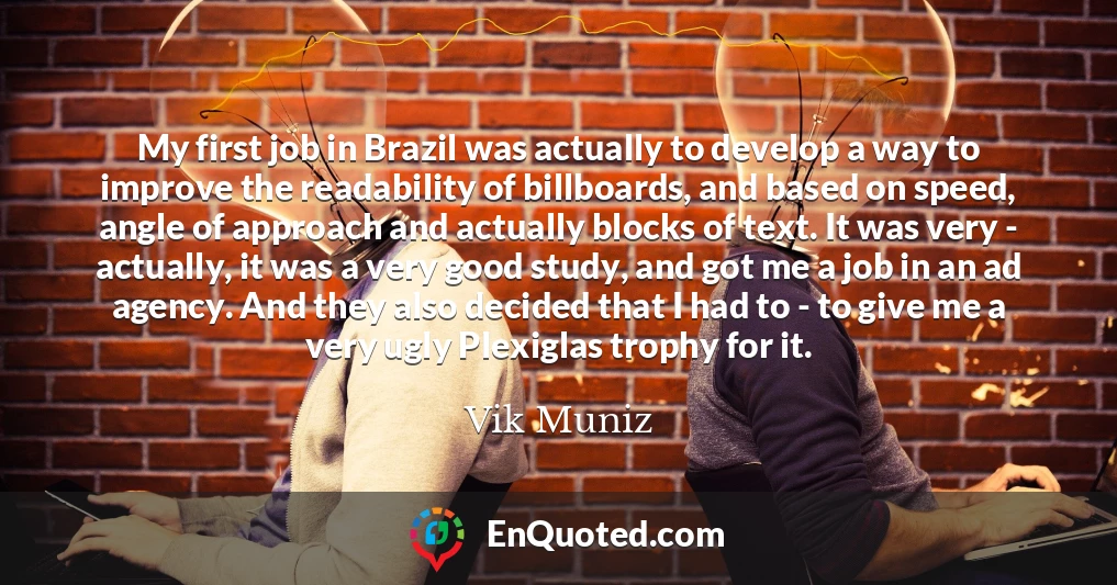 My first job in Brazil was actually to develop a way to improve the readability of billboards, and based on speed, angle of approach and actually blocks of text. It was very - actually, it was a very good study, and got me a job in an ad agency. And they also decided that I had to - to give me a very ugly Plexiglas trophy for it.