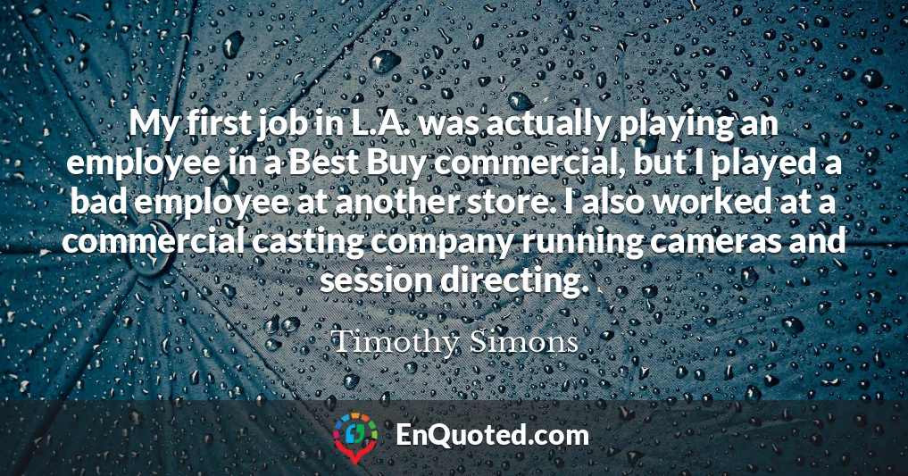 My first job in L.A. was actually playing an employee in a Best Buy commercial, but I played a bad employee at another store. I also worked at a commercial casting company running cameras and session directing.