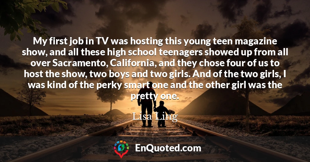 My first job in TV was hosting this young teen magazine show, and all these high school teenagers showed up from all over Sacramento, California, and they chose four of us to host the show, two boys and two girls. And of the two girls, I was kind of the perky smart one and the other girl was the pretty one.