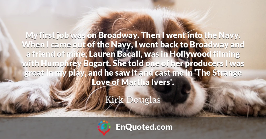 My first job was on Broadway. Then I went into the Navy. When I came out of the Navy, I went back to Broadway and a friend of mine, Lauren Bacall, was in Hollywood filming with Humphrey Bogart. She told one of her producers I was great in my play, and he saw it and cast me in 'The Strange Love of Martha Ivers'.