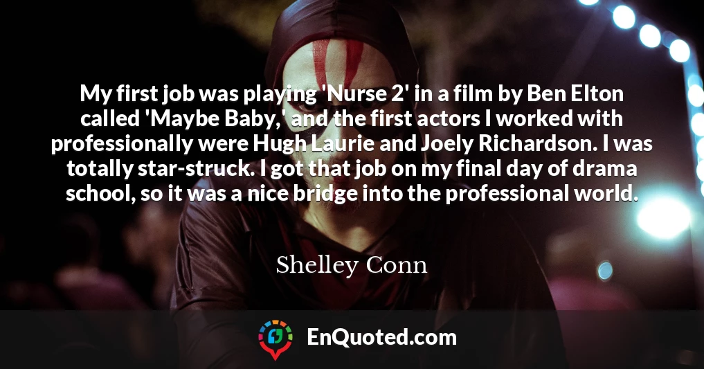 My first job was playing 'Nurse 2' in a film by Ben Elton called 'Maybe Baby,' and the first actors I worked with professionally were Hugh Laurie and Joely Richardson. I was totally star-struck. I got that job on my final day of drama school, so it was a nice bridge into the professional world.